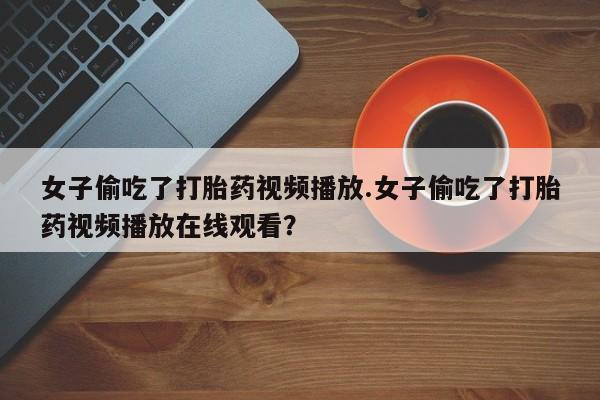药流药购买方式女子偷吃了打胎药视频播放.女子偷吃了打胎药视频播放在线观看？