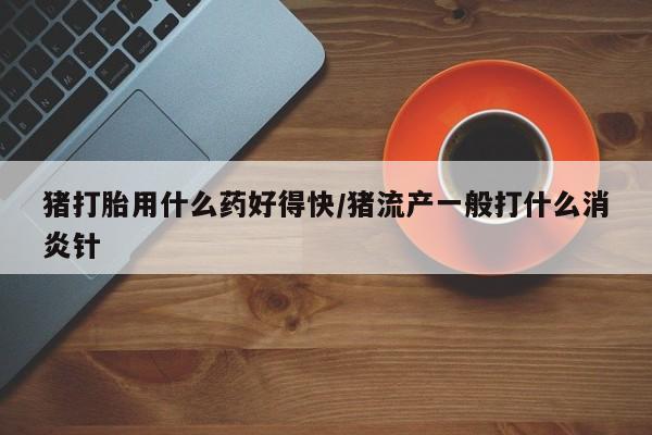 药流药购买方式猪打胎用什么药好得快/猪流产一般打什么消炎针