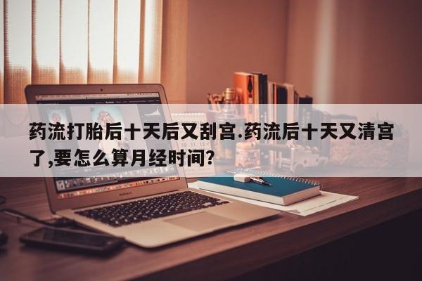 药流药购买方式药流打胎后十天后又刮宫.药流后十天又清宫了,要怎么算月经时间?