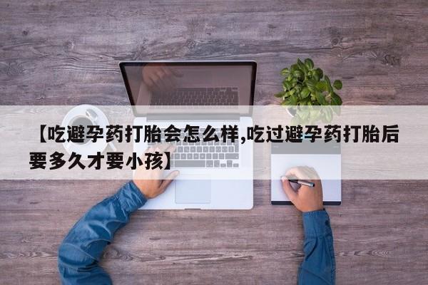 药流药购买方式【吃避孕药打胎会怎么样,吃过避孕药打胎后要多久才要小孩】