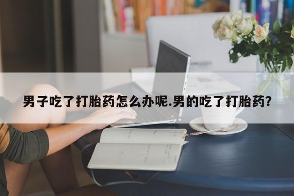 药流药购买方式男子吃了打胎药怎么办呢.男的吃了打胎药？