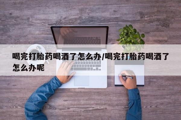 药流药购买方式喝完打胎药喝酒了怎么办/喝完打胎药喝酒了怎么办呢