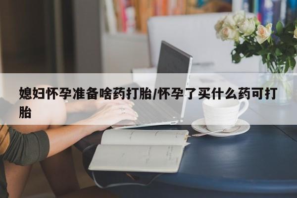 药流药购买方式媳妇怀孕准备啥药打胎/怀孕了买什么药可打胎