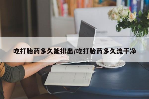 药流药购买方式吃打胎药多久能排出/吃打胎药多久流干净