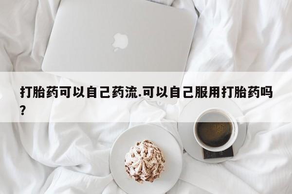 药流药购买方式打胎药可以自己药流.可以自己服用打胎药吗？