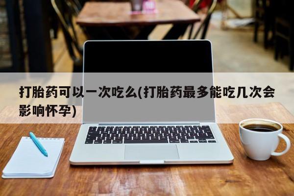药流药购买方式打胎药可以一次吃么(打胎药最多能吃几次会影响怀孕)