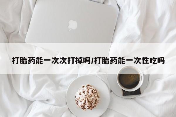 药流药购买方式打胎药能一次次打掉吗/打胎药能一次性吃吗