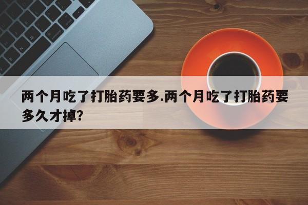 药流药购买方式两个月吃了打胎药要多.两个月吃了打胎药要多久才掉？