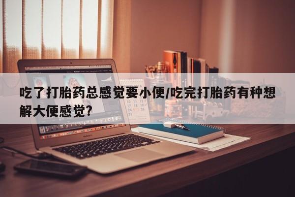 药流药购买方式吃了打胎药总感觉要小便/吃完打胎药有种想解大便感觉?