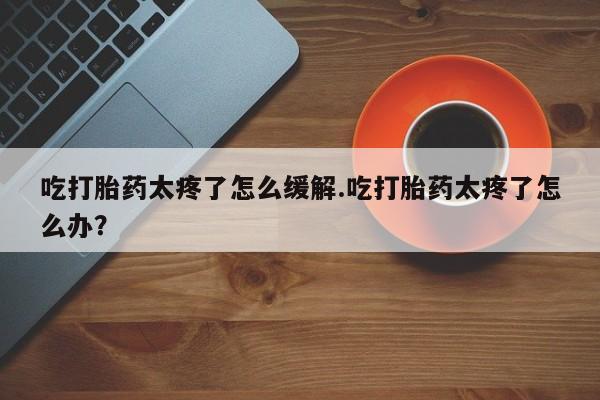 药流药购买方式吃打胎药太疼了怎么缓解.吃打胎药太疼了怎么办?