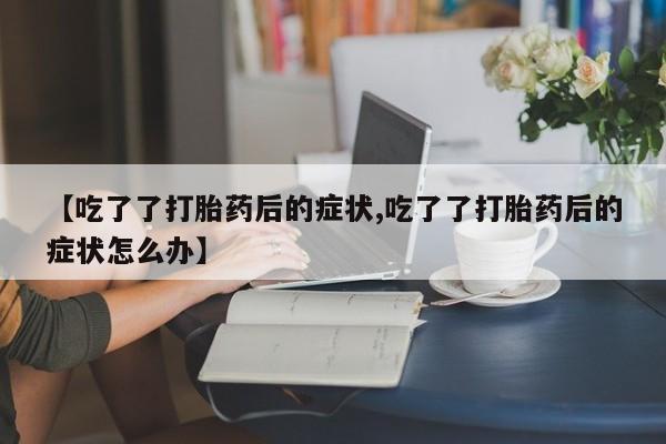 药流药购买方式【吃了了打胎药后的症状,吃了了打胎药后的症状怎么办】