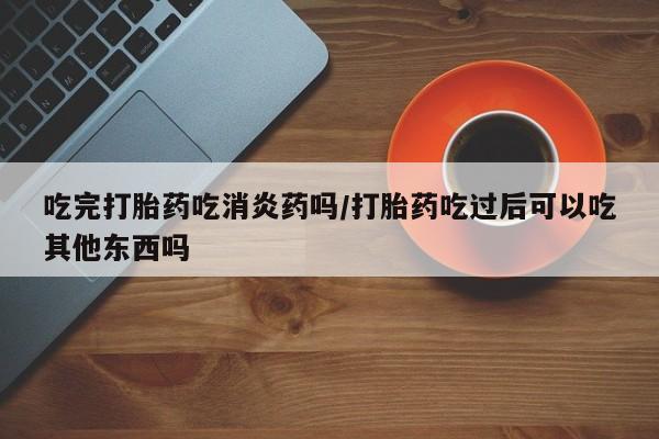 药流药购买方式吃完打胎药吃消炎药吗/打胎药吃过后可以吃其他东西吗